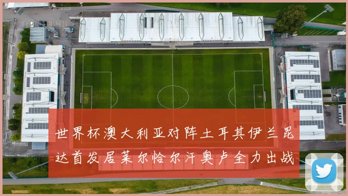 世界杯澳大利亚对阵土耳其伊兰昆达首发居莱尔恰尔汗奥卢全力出战