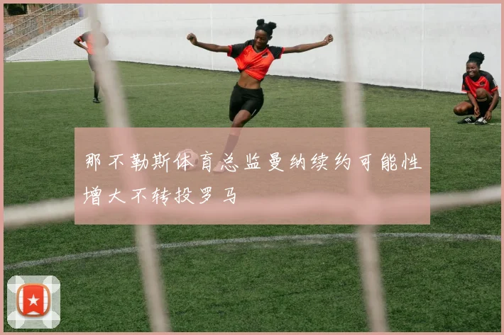 那不勒斯体育总监曼纳续约可能性增大不转投罗马