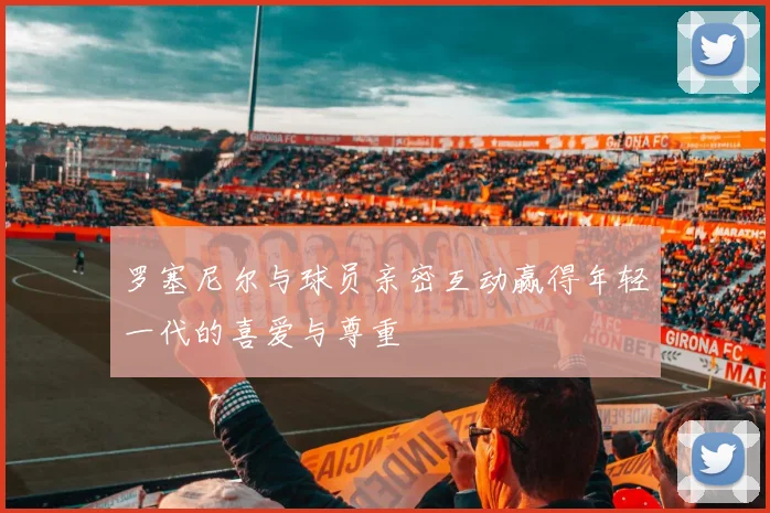 罗塞尼尔与球员亲密互动赢得年轻一代的喜爱与尊重
