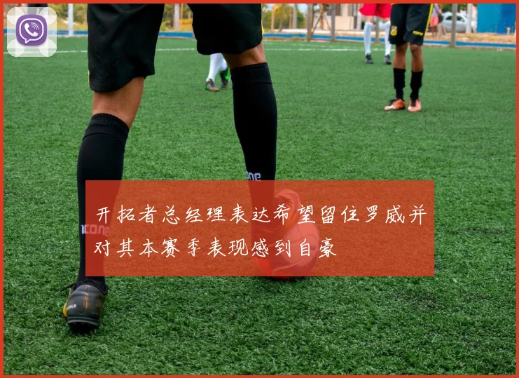 开拓者总经理表达希望留住罗威并对其本赛季表现感到自豪