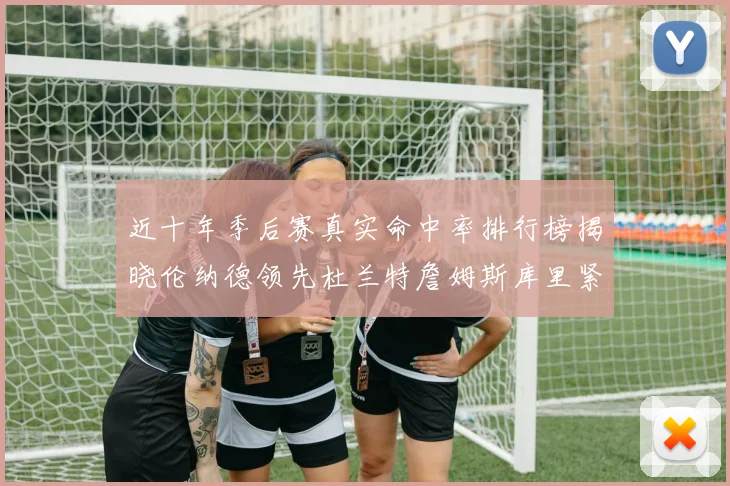 近十年季后赛真实命中率排行榜揭晓伦纳德领先杜兰特詹姆斯库里紧随其后