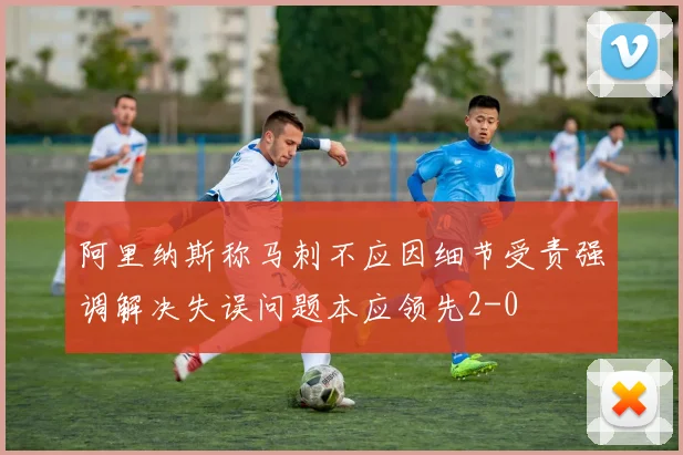 阿里纳斯称马刺不应因细节受责强调解决失误问题本应领先2-0
