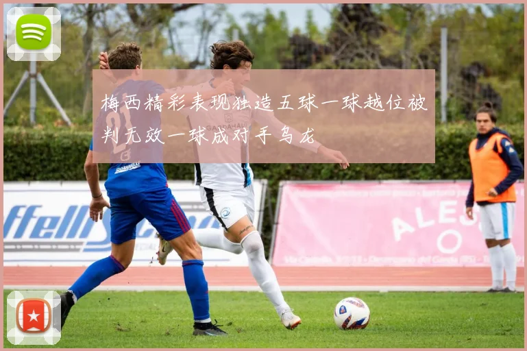 梅西精彩表现独造五球一球越位被判无效一球成对手乌龙