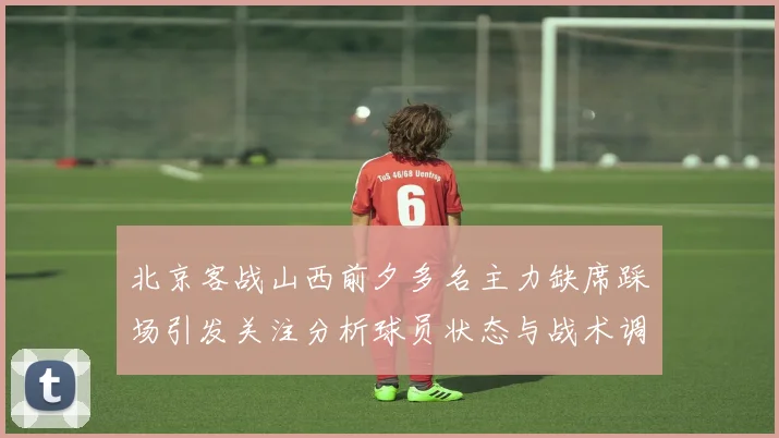北京客战山西前夕多名主力缺席踩场引发关注分析球员状态与战术调整