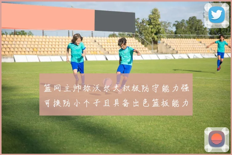 篮网主帅称沃尔夫积极防守能力强可换防小个子且具备出色篮板能力