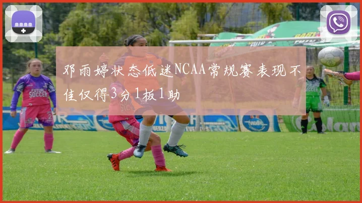 邓雨婷状态低迷NCAA常规赛表现不佳仅得3分1板1助