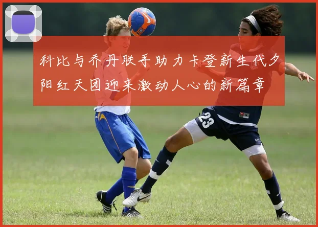 科比与乔丹联手助力卡登新生代夕阳红天团迎来激动人心的新篇章