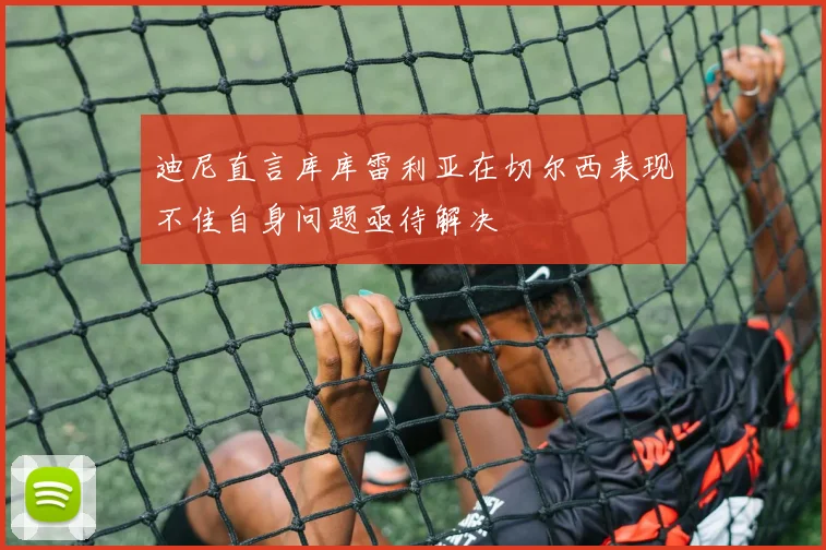 迪尼直言库库雷利亚在切尔西表现不佳自身问题亟待解决