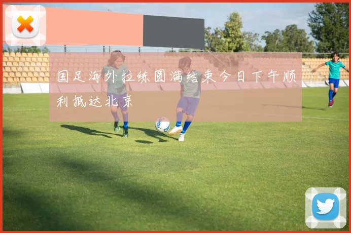 国足海外拉练圆满结束今日下午顺利抵达北京