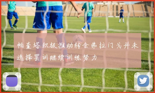 帕奎塔积极推动转会弗拉门戈并未选择罢训继续训练努力