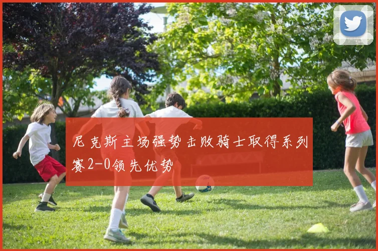 尼克斯主场强势击败骑士取得系列赛2-0领先优势
