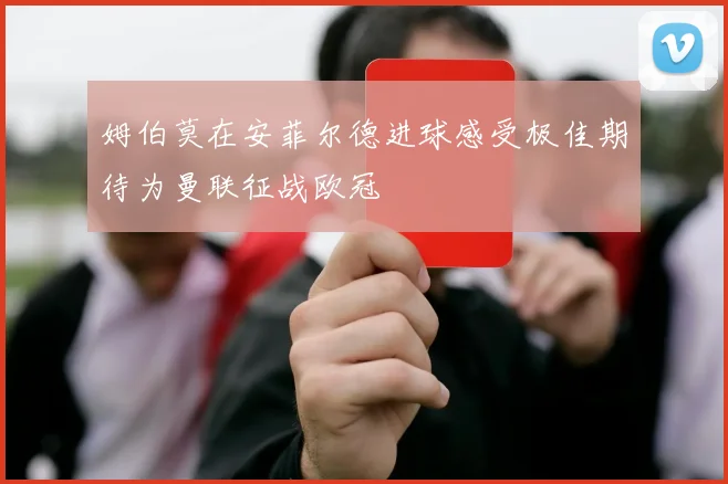 姆伯莫在安菲尔德进球感受极佳期待为曼联征战欧冠