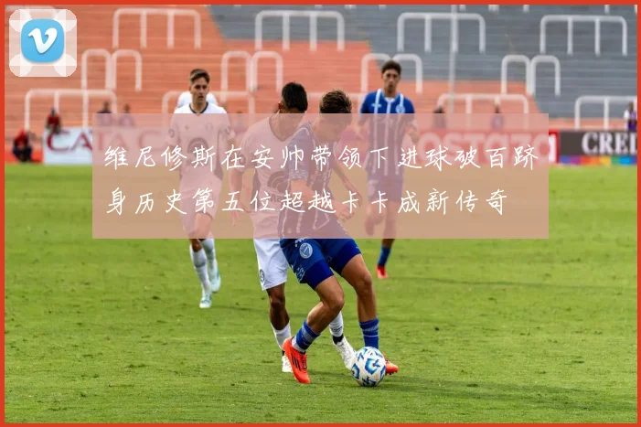维尼修斯在安帅带领下进球破百跻身历史第五位超越卡卡成新传奇