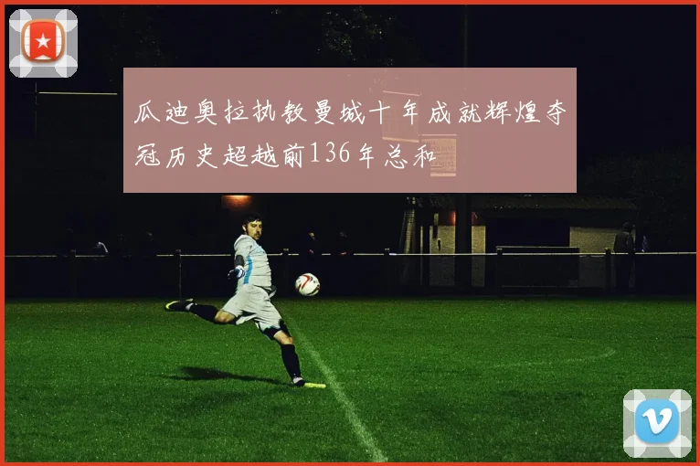 瓜迪奥拉执教曼城十年成就辉煌夺冠历史超越前136年总和