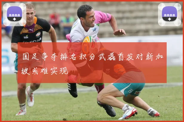 国足争夺排名积分武磊首发对新加坡或难实现