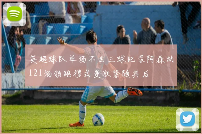 英超球队单场不丢三球纪录阿森纳121场领跑穆式曼联紧随其后