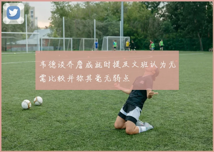 韦德谈乔詹成就时提及文班认为无需比较并称其毫无弱点