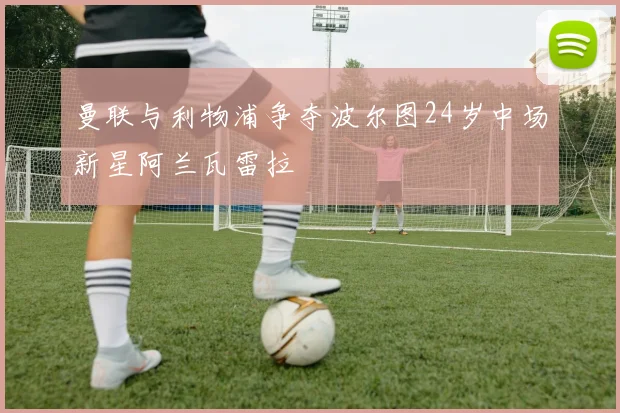 曼联与利物浦争夺波尔图24岁中场新星阿兰瓦雷拉