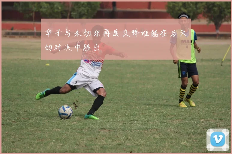 华子与米切尔再度交锋谁能在后天的对决中胜出