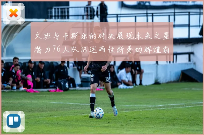 文班与卡斯尔的对决展现未来之星潜力76人队记述两位新秀的辉煌前景