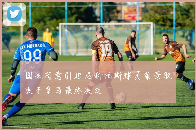 国米有意引进尼科帕斯球员前景取决于皇马最终决定