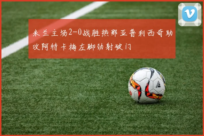 米兰主场2-0战胜热那亚普利西奇助攻阿特卡梅左脚劲射破门