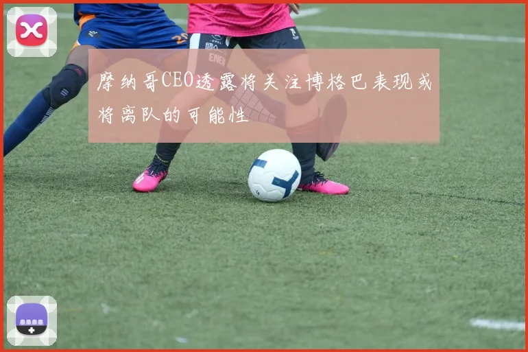摩纳哥CEO透露将关注博格巴表现或将离队的可能性