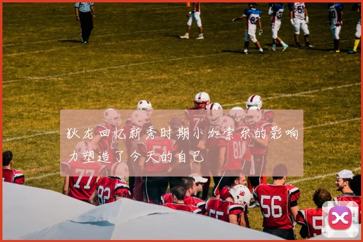 狄龙回忆新秀时期小加索尔的影响力塑造了今天的自己
