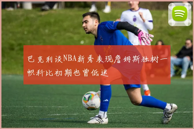 巴克利谈NBA新秀表现詹姆斯独树一帜科比初期也曾低迷
